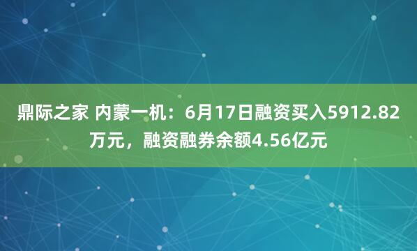 鼎际之家 内蒙一机：6月17日融资买入5912.82万元，融资融券余额4.56亿元