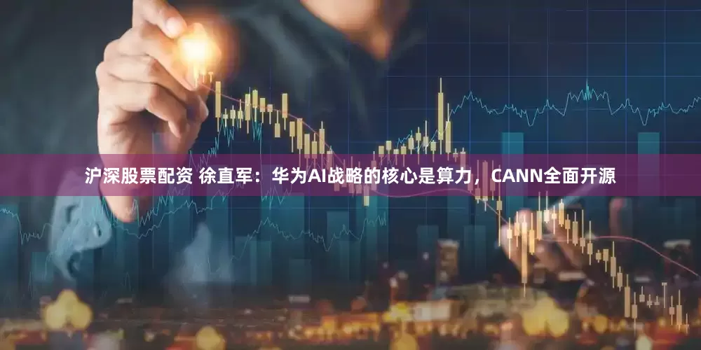 沪深股票配资 徐直军：华为AI战略的核心是算力，CANN全面开源