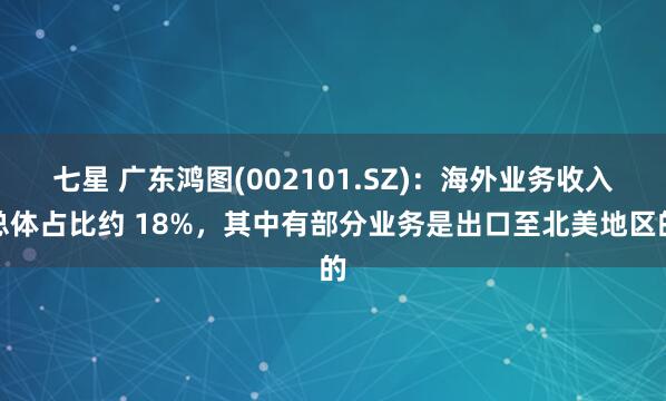 七星 广东鸿图(002101.SZ)：海外业务收入总体占比约 18%，其中有部分业务是出口至北美地区的