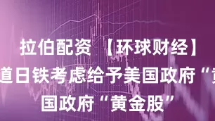 拉伯配资 【环球财经】日媒报道日铁考虑给予美国政府“黄金股”