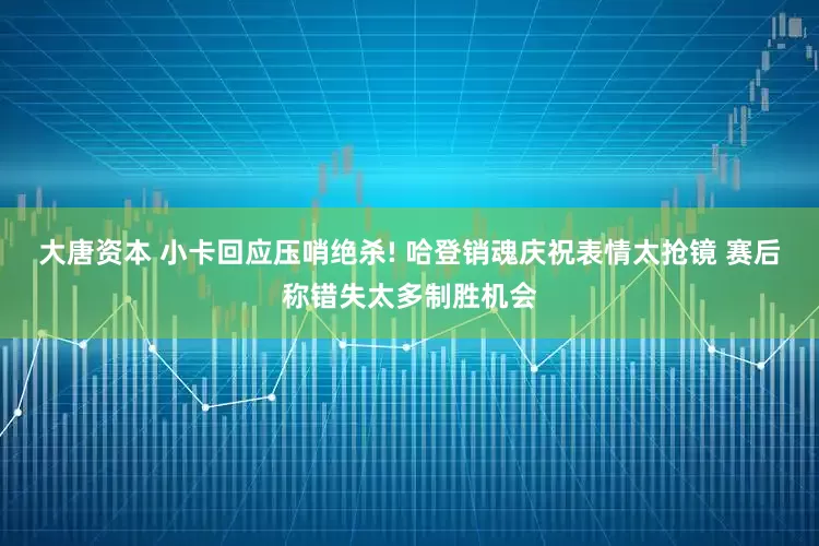 大唐资本 小卡回应压哨绝杀! 哈登销魂庆祝表情太抢镜 赛后称错失太多制胜机会