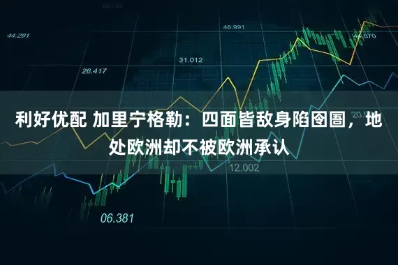 利好优配 加里宁格勒：四面皆敌身陷囹圄，地处欧洲却不被欧洲承认