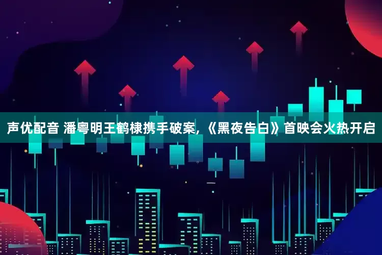 声优配音 潘粤明王鹤棣携手破案, 《黑夜告白》首映会火热开启